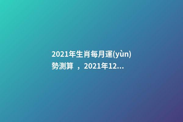 2021年生肖每月運(yùn)勢測算，2021年12生肖每月運(yùn)勢詳解 未來三個(gè)月運(yùn)勢測算